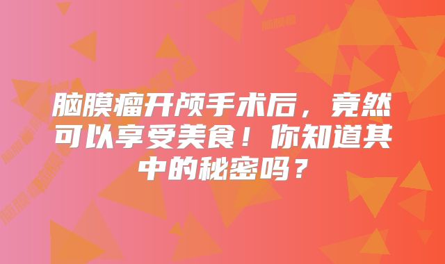 脑膜瘤开颅手术后，竟然可以享受美食！你知道其中的秘密吗？