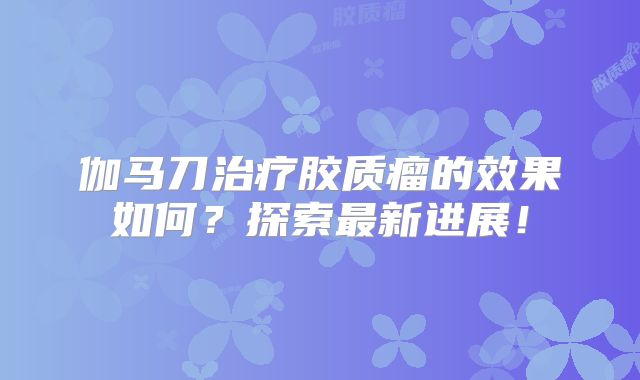 伽马刀治疗胶质瘤的效果如何？探索最新进展！