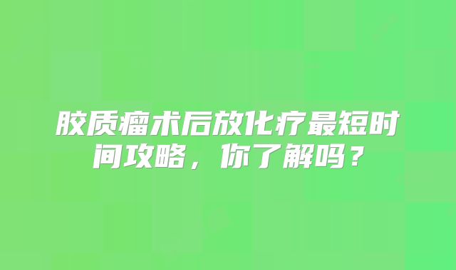 胶质瘤术后放化疗最短时间攻略，你了解吗？