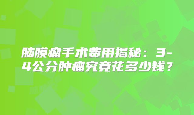 脑膜瘤手术费用揭秘：3-4公分肿瘤究竟花多少钱？