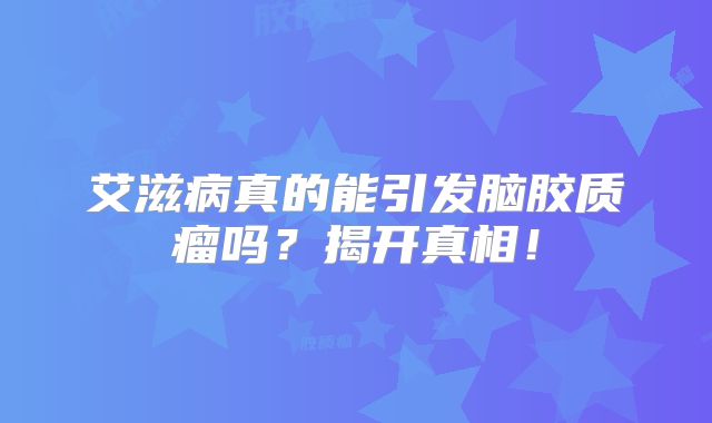 艾滋病真的能引发脑胶质瘤吗？揭开真相！