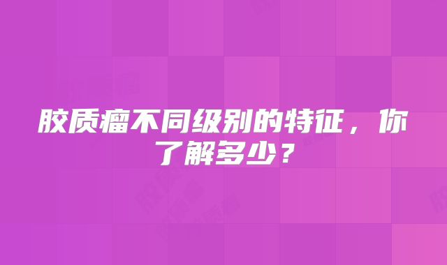 胶质瘤不同级别的特征，你了解多少？