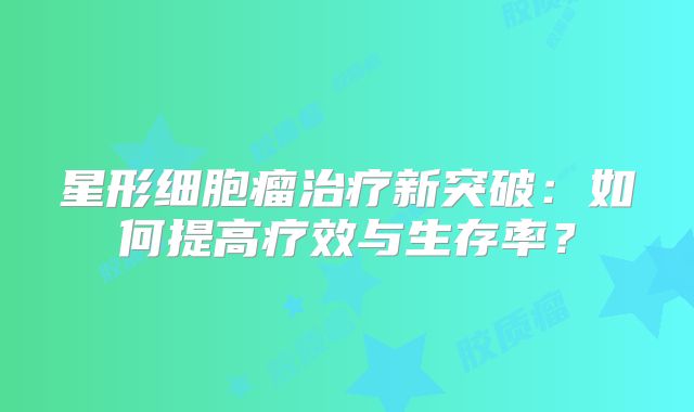 星形细胞瘤治疗新突破：如何提高疗效与生存率？