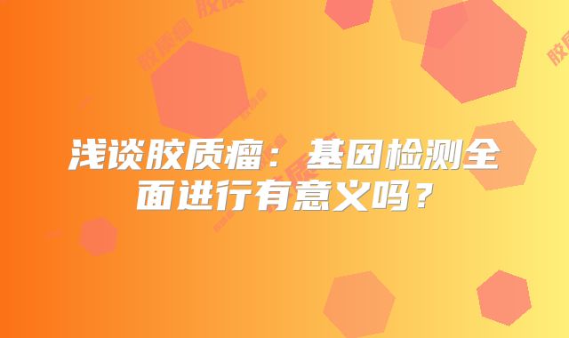 浅谈胶质瘤：基因检测全面进行有意义吗？