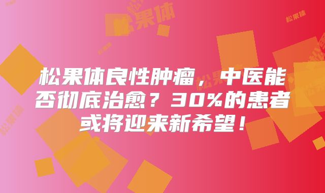 松果体良性肿瘤，中医能否彻底治愈？30%的患者或将迎来新希望！