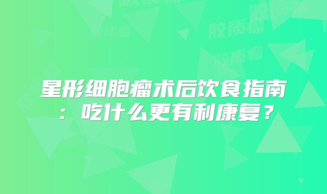 星形细胞瘤术后饮食指南：吃什么更有利康复？