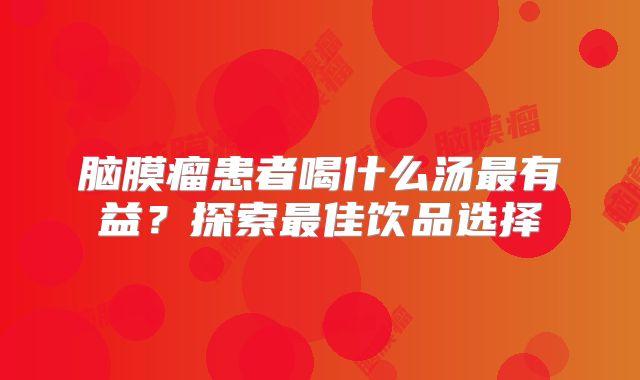 脑膜瘤患者喝什么汤最有益？探索最佳饮品选择