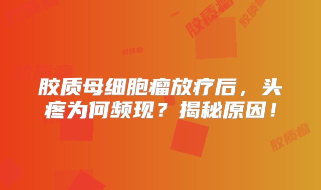 胶质母细胞瘤放疗后，头疼为何频现？揭秘原因！