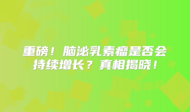 重磅！脑泌乳素瘤是否会持续增长？真相揭晓！