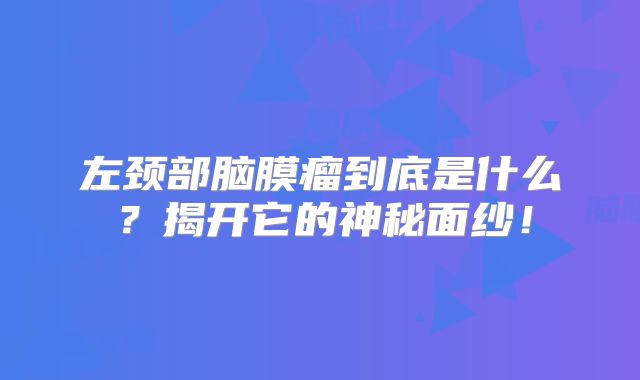 左颈部脑膜瘤到底是什么？揭开它的神秘面纱！