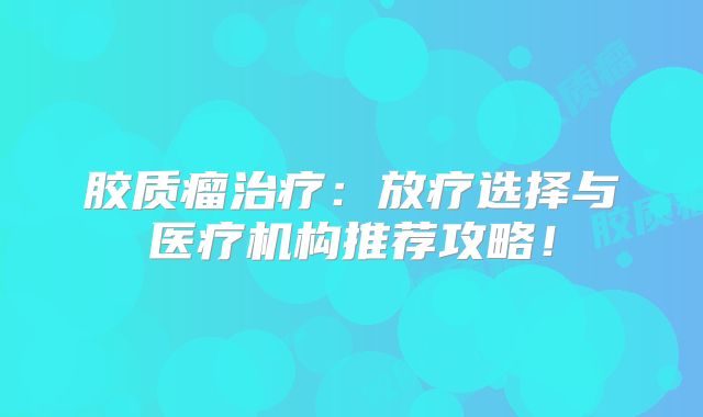 胶质瘤治疗：放疗选择与医疗机构推荐攻略！