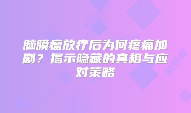 脑膜瘤放疗后为何疼痛加剧？揭示隐藏的真相与应对策略