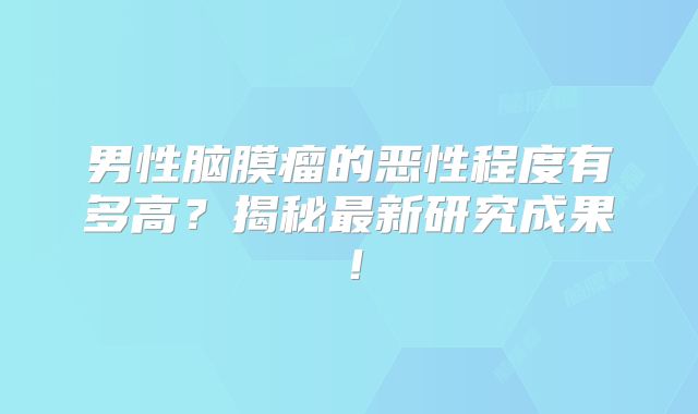 男性脑膜瘤的恶性程度有多高？揭秘最新研究成果！