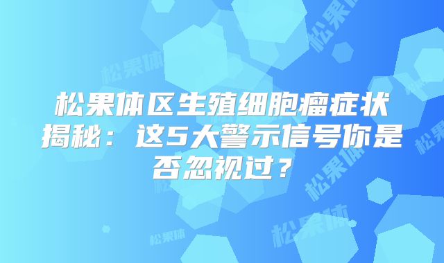 松果体区生殖细胞瘤症状揭秘：这5大警示信号你是否忽视过？