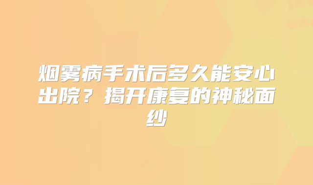烟雾病手术后多久能安心出院？揭开康复的神秘面纱