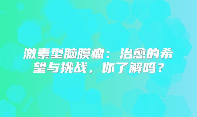 激素型脑膜瘤：治愈的希望与挑战，你了解吗？
