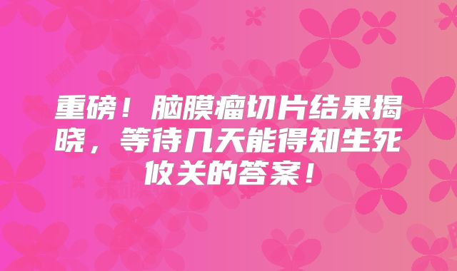 重磅！脑膜瘤切片结果揭晓，等待几天能得知生死攸关的答案！