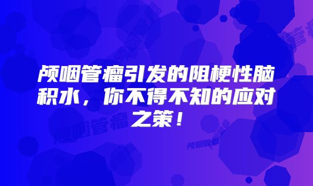 颅咽管瘤引发的阻梗性脑积水，你不得不知的应对之策！