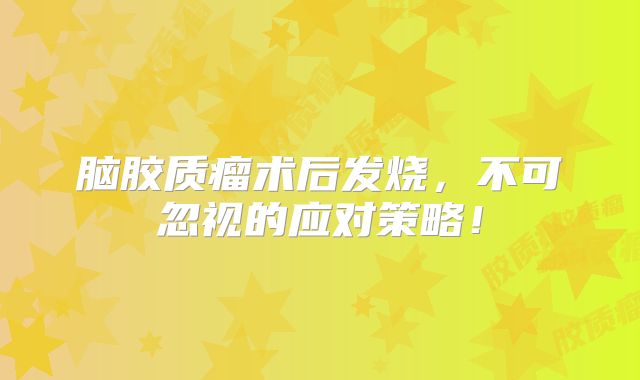 脑胶质瘤术后发烧，不可忽视的应对策略！