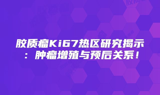 胶质瘤Ki67热区研究揭示：肿瘤增殖与预后关系！