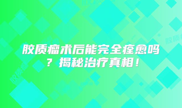 胶质瘤术后能完全痊愈吗？揭秘治疗真相！
