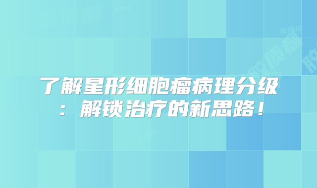 了解星形细胞瘤病理分级：解锁治疗的新思路！