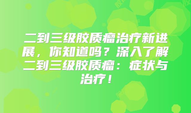 二到三级胶质瘤治疗新进展，你知道吗？深入了解二到三级胶质瘤：症状与治疗！