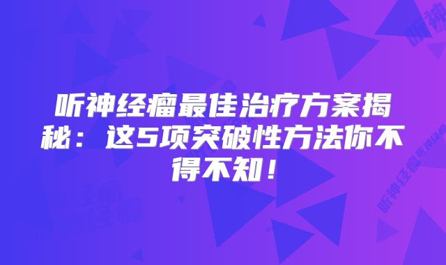 听神经瘤最佳治疗方案揭秘：这5项突破性方法你不得不知！