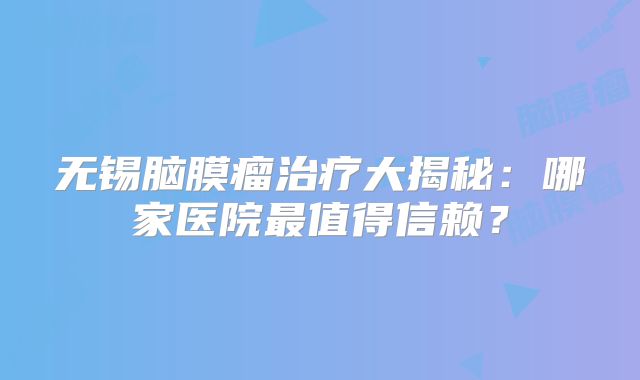无锡脑膜瘤治疗大揭秘：哪家医院最值得信赖？