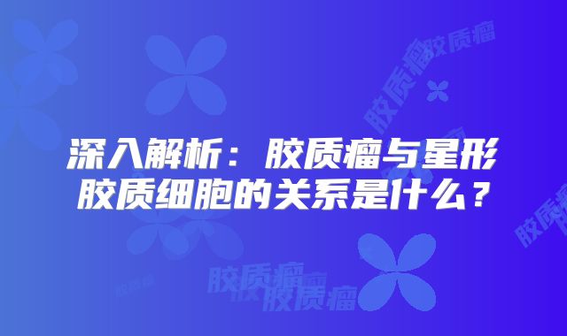深入解析：胶质瘤与星形胶质细胞的关系是什么？