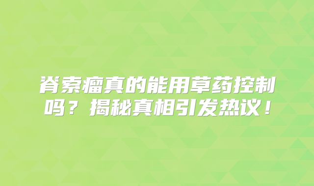 脊索瘤真的能用草药控制吗？揭秘真相引发热议！