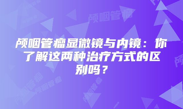 颅咽管瘤显微镜与内镜：你了解这两种治疗方式的区别吗？