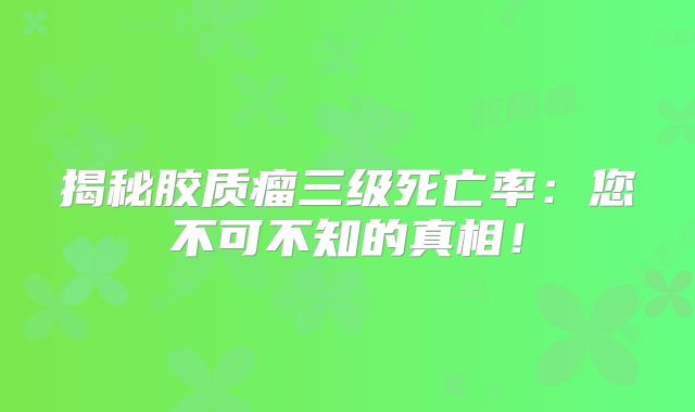 揭秘胶质瘤三级死亡率：您不可不知的真相！