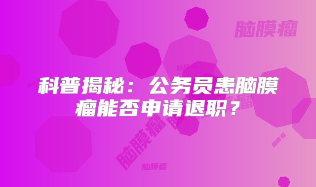 科普揭秘：公务员患脑膜瘤能否申请退职？
