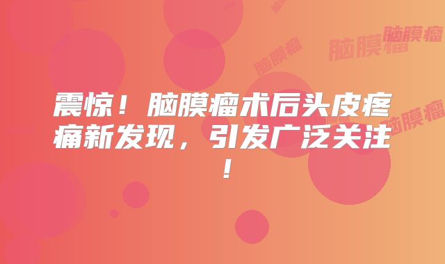 震惊！脑膜瘤术后头皮疼痛新发现，引发广泛关注！