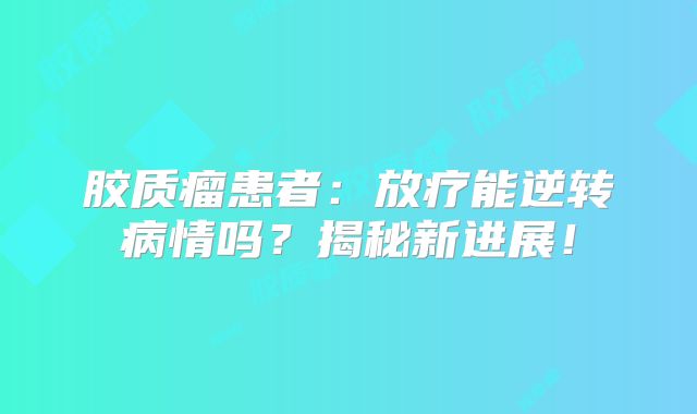 胶质瘤患者：放疗能逆转病情吗？揭秘新进展！