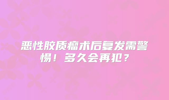 恶性胶质瘤术后复发需警惕！多久会再犯？