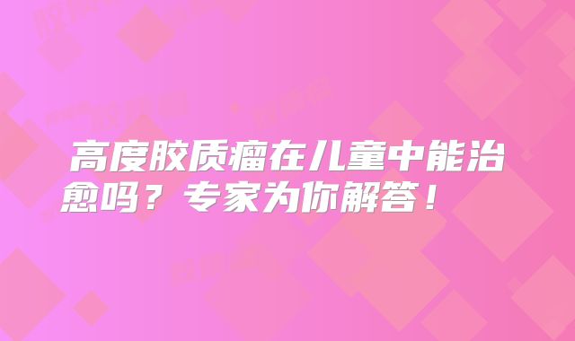 高度胶质瘤在儿童中能治愈吗？专家为你解答！  