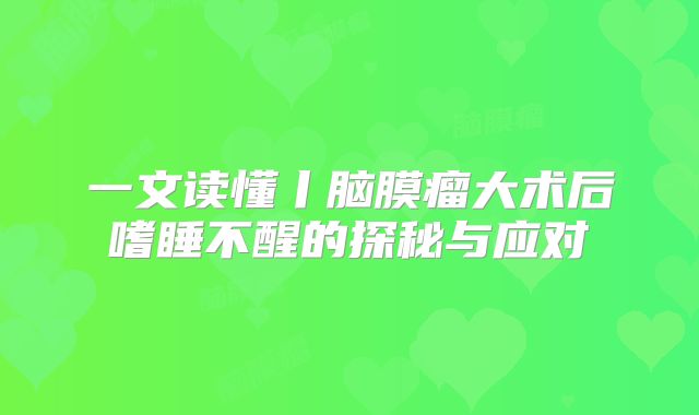 一文读懂丨脑膜瘤大术后嗜睡不醒的探秘与应对