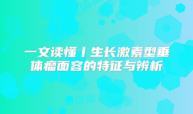 一文读懂丨生长激素型垂体瘤面容的特征与辨析