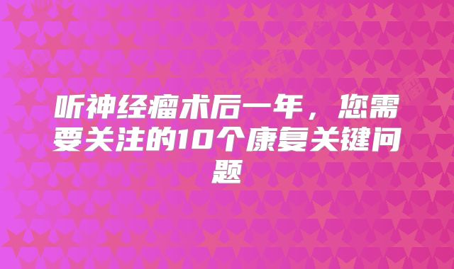 听神经瘤术后一年，您需要关注的10个康复关键问题