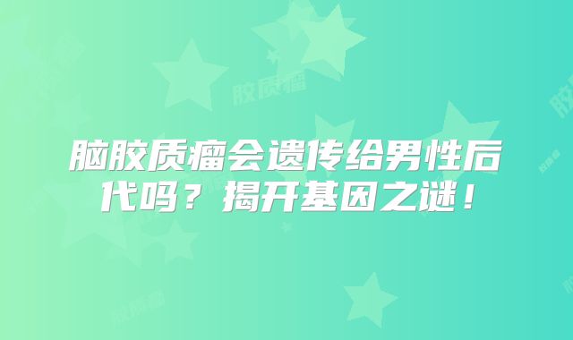 脑胶质瘤会遗传给男性后代吗？揭开基因之谜！