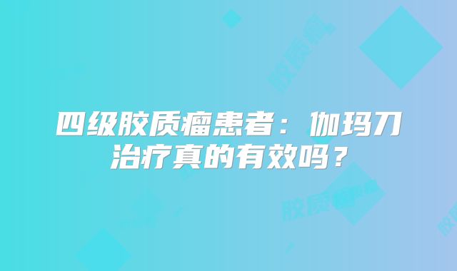 四级胶质瘤患者：伽玛刀治疗真的有效吗？