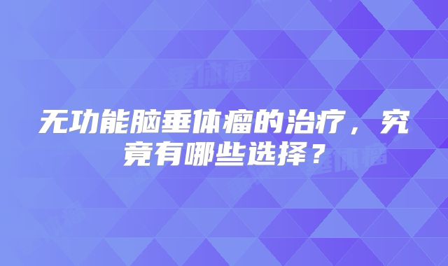 无功能脑垂体瘤的治疗，究竟有哪些选择？