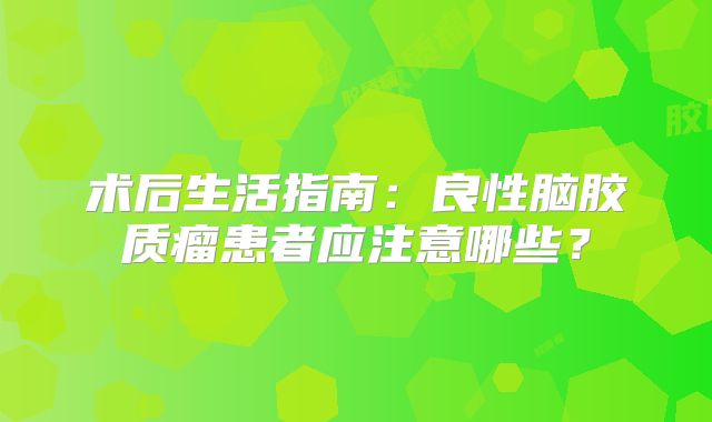 术后生活指南：良性脑胶质瘤患者应注意哪些？