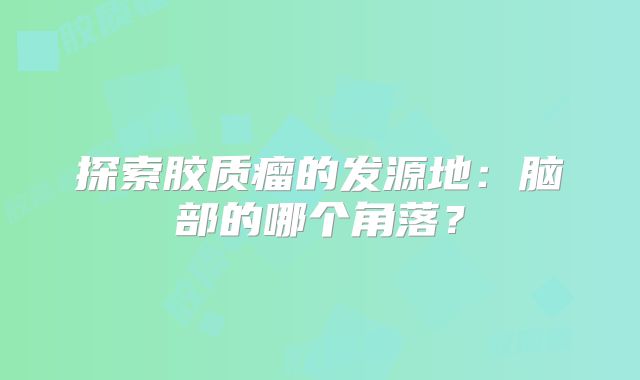 探索胶质瘤的发源地：脑部的哪个角落？