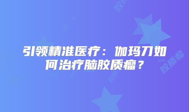 引领精准医疗：伽玛刀如何治疗脑胶质瘤？