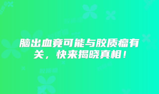 脑出血竟可能与胶质瘤有关，快来揭晓真相！