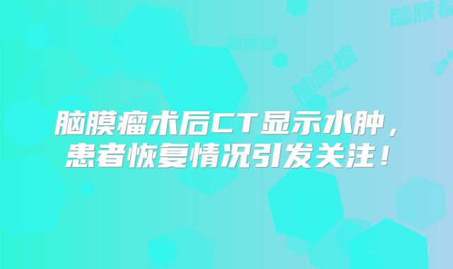 脑膜瘤术后CT显示水肿，患者恢复情况引发关注！