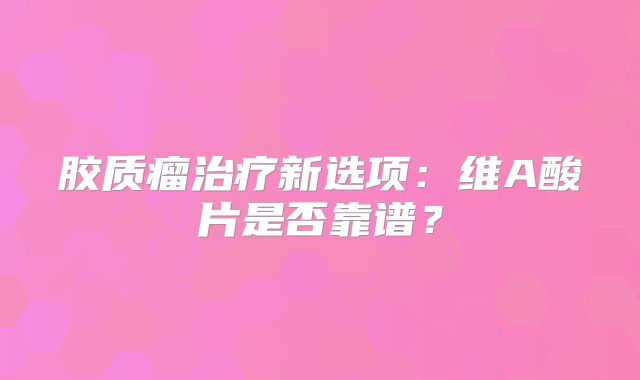 胶质瘤治疗新选项：维A酸片是否靠谱？